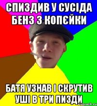 спиздив у сусіда бенз з копєйки батя узнав і скрутив уші в три пизди