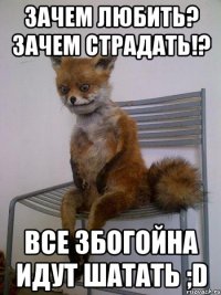 зачем любить? зачем страдать!? все збогойна идут шатать ;d