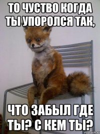 то чуство когда ты упоролся так, что забыл где ты? с кем ты?