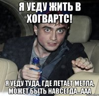 я уеду жить в хогвартс! я уеду туда, где летает метла, может быть навсегда...ааа