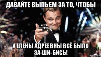 давайте выпьем за то, чтобы у елены адреевны всё было за-ши-бись!