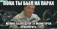 пока ты был на парах можно было штук 20 мониторов прихуярить