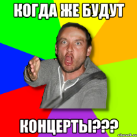 когда же будут концерты???