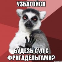 узбагойся будезь суп с фригадельгами?