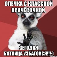 олечка с классной причёсочкой, зегодня бятница,узбагойся!!!:)