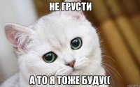 не грусти а то я тоже буду((