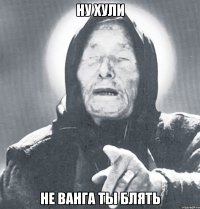 ну хули не ванга ты блять