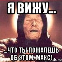 я вижу... ...что ты пожалешь об этом, макс!