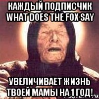 каждый подписчик what does the fox say увеличивает жизнь твоей мамы на 1 год!