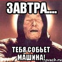 завтра.... тебя собьет машина!