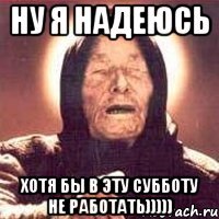 ну я надеюсь хотя бы в эту субботу не работать)))))