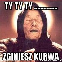 ty ty ty ............... zginiesz kurwa