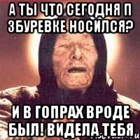 а ты что сегодня п збуревке носился? и в гопрах вроде был! видела тебя