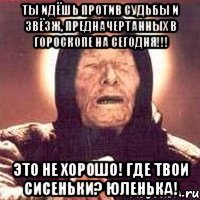 ты идёшь против судьбы и звёзж, предначертанных в гороскопе на сегодня!!! это не хорошо! где твои сисеньки? юленька!