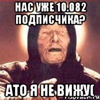 нас уже 10.082 подписчика? ато я не вижу(