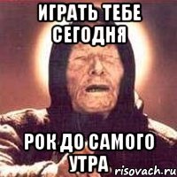 играть тебе сегодня рок до самого утра