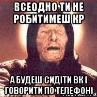 всеодно ти не робитимеш кр а будеш сидіти вк і говорити по телефоні