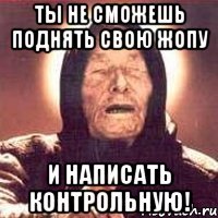 ты не сможешь поднять свою жопу и написать контрольную!