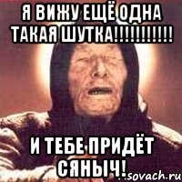 я вижу ещё одна такая шутка!!! и тебе придёт сяныч!