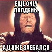 еще only полдень, а u уже заебался