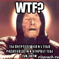 wtf? ты потрахаешся и у тебя родятся дети и оторвут тебе хуй.знай!