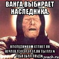 ванга выбирает наследника. наследником станет ян нечаев.азазазаза.ян ты лах и тебя ебал спуди.