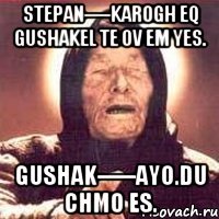 stepan----karogh eq gushakel te ov em yes. gushak-----ayo.du chmo es.