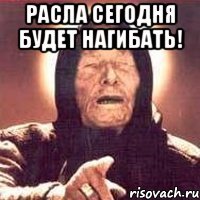 расла сегодня будет нагибать! 