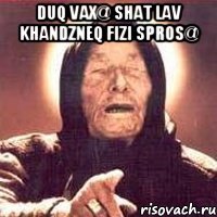 duq vax@ shat lav khandzneq fizi spros@ 