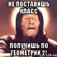 не поставишь класс получишь по геометрии 2!