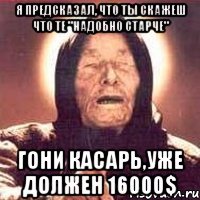 я предсказал, что ты скажеш что те "надобно старче" гони касарь,уже должен 16000$