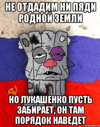 не отдадим ни пяди родной земли но лукашенко пусть забирает, он там порядок наведет