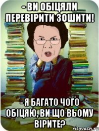 - ви обіцяли перевірити зошити! - я багато чого обіцяю, ви що вьому вірите?