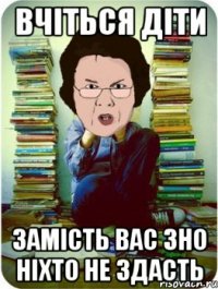 вчіться діти замість вас зно ніхто не здасть