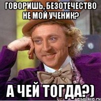 говоришь, безотечество не мой ученик? а чей тогда?)