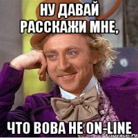 ну давай расскажи мне, что вова не on-line