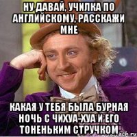 ну давай, училка по английскому, расскажи мне какая у тебя была бурная ночь с чихуа-хуа и его тоненьким стручком