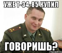 уже т-34-85 купил говоришь?