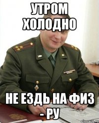 утром холодно не ездь на физ - ру