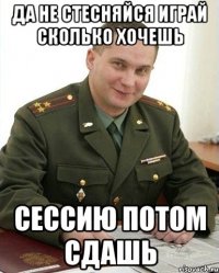 да не стесняйся играй сколько хочешь сессию потом сдашь