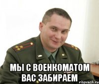  мы с военкоматом вас забираем