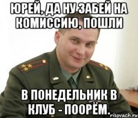 юрей, да ну забей на комиссию, пошли в понедельник в клуб - поорём.