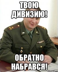 твою дивизию! обратно набрався!