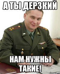 а ты дерзкий нам нужны такие!