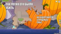 ээмм так легко его было убить но будутснится страшные сны!