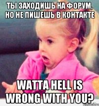 ты заходишь на форум, но не пишешь в контакте watta hell is wrong with you?