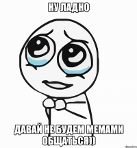 ну ладно давай не будем мемами общаться))