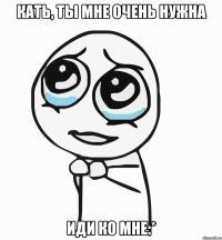 кать, ты мне очень нужна иди ко мне:*