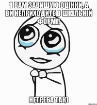 я вам завишую оцінки, а ви неприходите в шкільній формі! нетреба так)