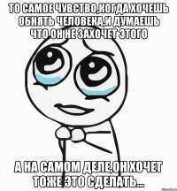 то самое чувство,когда хочешь обнять человека,и думаешь что он не захочет этого а на самом деле,он хочет тоже это сделать...